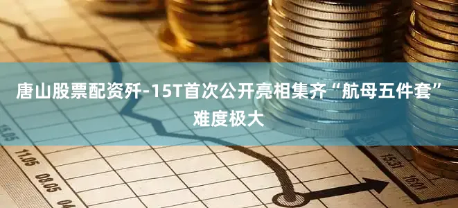 唐山股票配资歼-15T首次公开亮相集齐“航母五件套”难度极大
