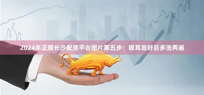 2024年正规长沙配资平台图片第五步：银耳泡好后多洗两遍