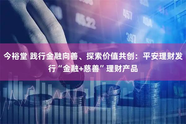 今裕堂 践行金融向善、探索价值共创：平安理财发行“金融+慈善”理财产品