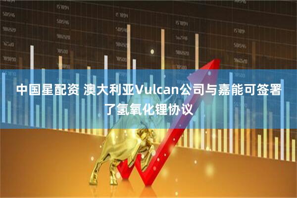中国星配资 澳大利亚Vulcan公司与嘉能可签署了氢氧化锂协议