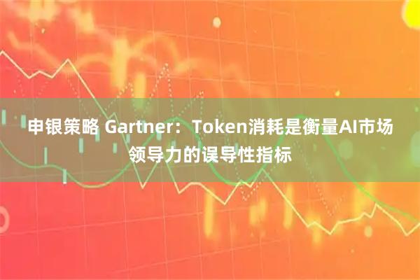 申银策略 Gartner：Token消耗是衡量AI市场领导力的误导性指标