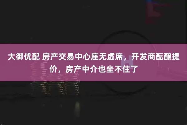 大御优配 房产交易中心座无虚席,开发商酝酿提价,房产中介也坐不住了