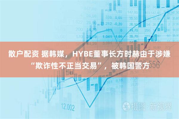 散户配资 据韩媒，HYBE董事长方时赫由于涉嫌“欺诈性不正当交易”，被韩国警方