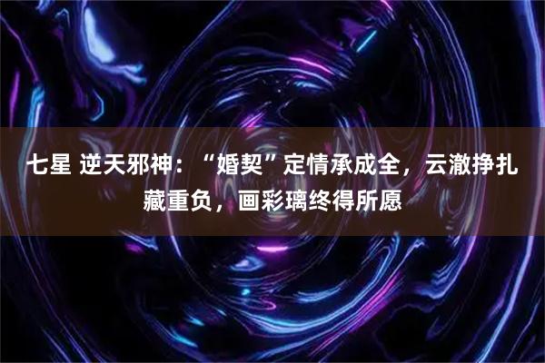 七星 逆天邪神：“婚契”定情承成全，云澈挣扎藏重负，画彩璃终得所愿