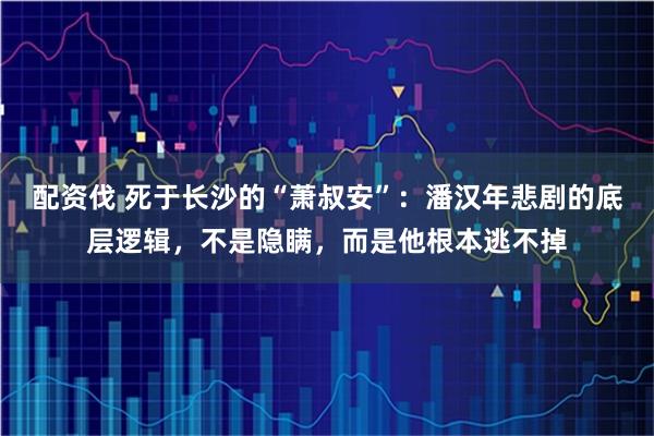 配资伐 死于长沙的“萧叔安”：潘汉年悲剧的底层逻辑，不是隐瞒，而是他根本逃不掉