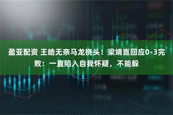 盈亚配资 王皓无奈马龙挠头！梁靖崑回应0-3完败：一直陷入自我怀疑，不能躲