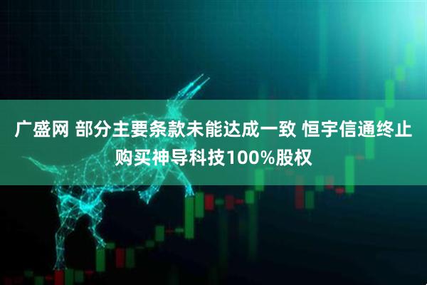 广盛网 部分主要条款未能达成一致 恒宇信通终止购买神导科技100%股权