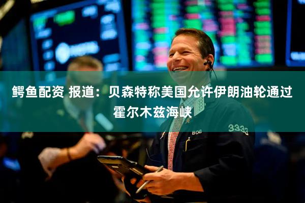 鳄鱼配资 报道：贝森特称美国允许伊朗油轮通过霍尔木兹海峡
