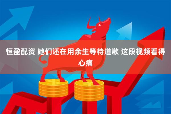 恒盈配资 她们还在用余生等待道歉 这段视频看得心痛